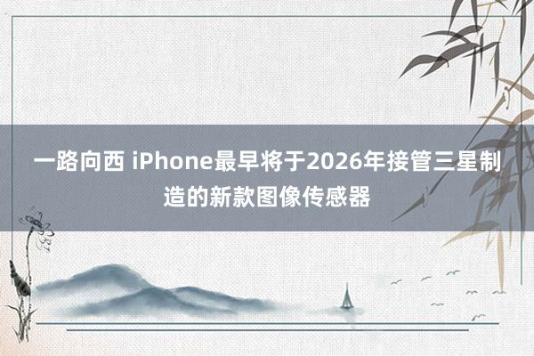 一路向西 iPhone最早将于2026年接管三星制造的新款图像传感器