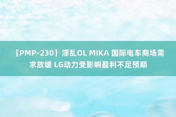 【PMP-230】淫乱OL MIKA 国际电车商场需求放缓 LG动力受影响盈利不足预期