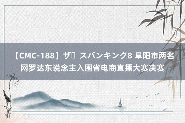 【CMC-188】ザ・スパンキング8 阜阳市两名网罗达东说念主入围省电商直播大赛决赛