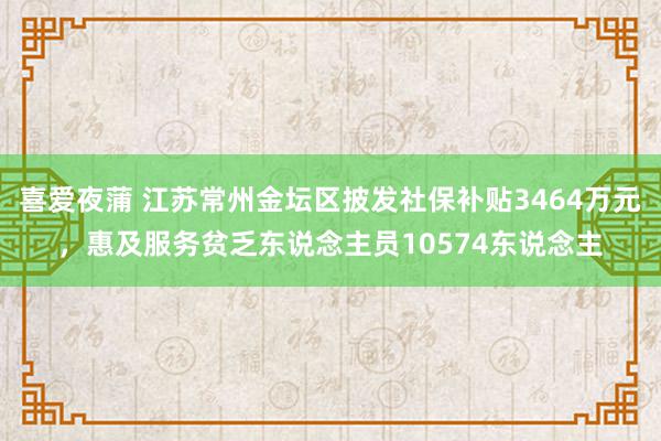 喜爱夜蒲 江苏常州金坛区披发社保补贴3464万元，惠及服务贫乏东说念主员10574东说念主