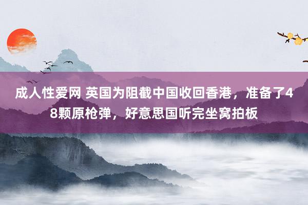 成人性爱网 英国为阻截中国收回香港，准备了48颗原枪弹，好意思国听完坐窝拍板