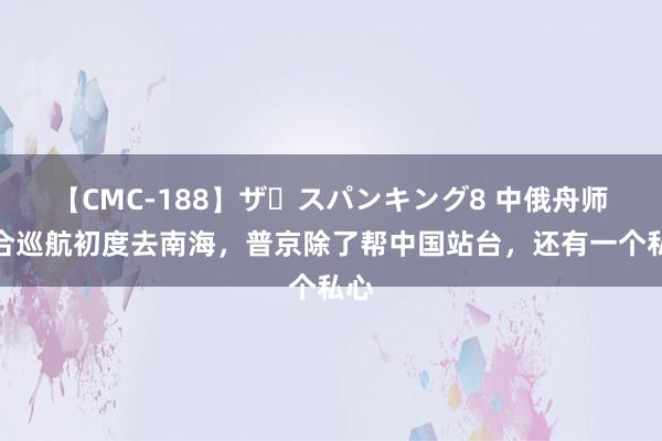 【CMC-188】ザ・スパンキング8 中俄舟师纠合巡航初度去南海，普京除了帮中国站台，还有一个私心