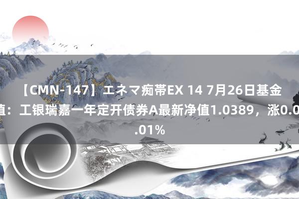 【CMN-147】エネマ痴帯EX 14 7月26日基金净值：工银瑞嘉一年定开债券A最新净值1.0389，涨0.01%