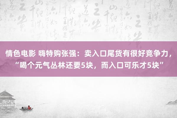 情色电影 嗨特购张强：卖入口尾货有很好竞争力，“喝个元气丛林还要5块，而入口可乐才5块”