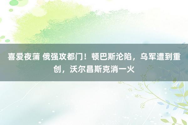 喜爱夜蒲 俄强攻都门！顿巴斯沦陷，乌军遭到重创，沃尔昌斯克消一火