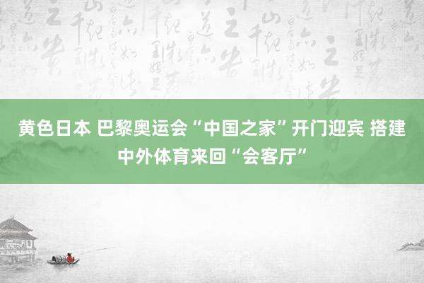 黄色日本 巴黎奥运会“中国之家”开门迎宾 搭建中外体育来回“会客厅”