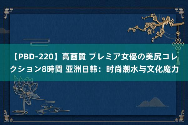 【PBD-220】高画質 プレミア女優の美尻コレクション8時間 亚洲日韩：时尚潮水与文化魔力