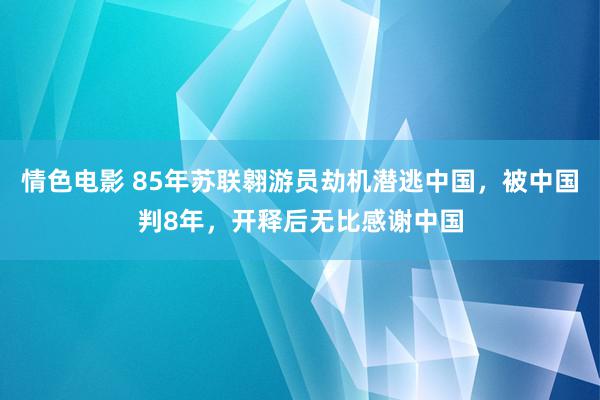 情色电影 85年苏联翱游员劫机潜逃中国，被中国判8年，开释后无比感谢中国