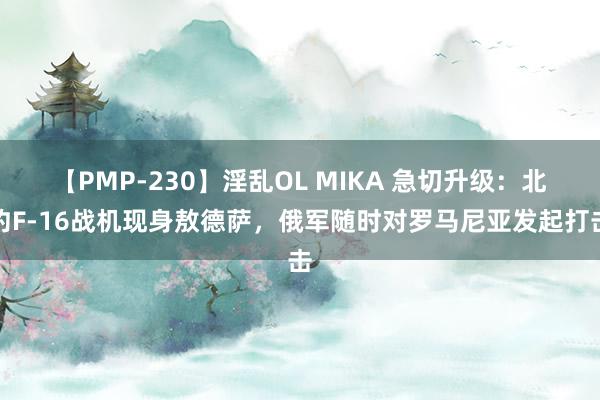 【PMP-230】淫乱OL MIKA 急切升级：北约F-16战机现身敖德萨，俄军随时对罗马尼亚发起打击