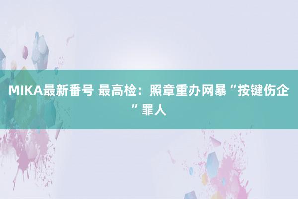 MIKA最新番号 最高检：照章重办网暴“按键伤企”罪人