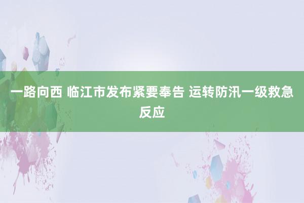 一路向西 临江市发布紧要奉告 运转防汛一级救急反应