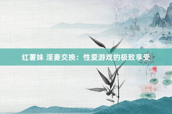 红薯妹 淫妻交换：性爱游戏的极致享受