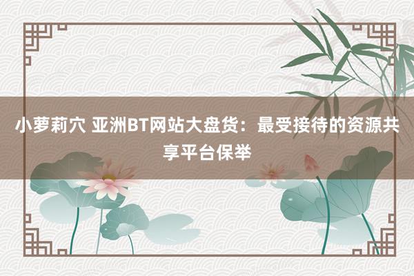 小萝莉穴 亚洲BT网站大盘货：最受接待的资源共享平台保举