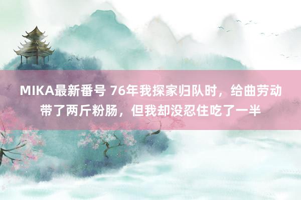 MIKA最新番号 76年我探家归队时，给曲劳动带了两斤粉肠，但我却没忍住吃了一半