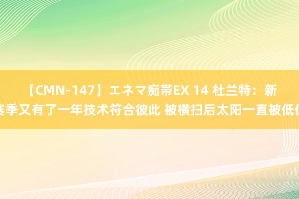 【CMN-147】エネマ痴帯EX 14 杜兰特：新赛季又有了一年技术符合彼此 被横扫后太阳一直被低估