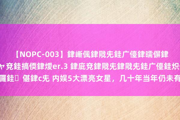 【NOPC-003】銉嶃偑銉戙兂銈广儓銉曘偋銉嗐偅銉冦偡銉ャ儫銉ャ兗銈搞偄銉燰er.3 銉庛兗銉戙兂銉戙兂銈广儓銈炽儸銈偡銉с兂 内娱5大漂亮女星，几十年当年仍未有敌手，颜值一个比一个惊艳