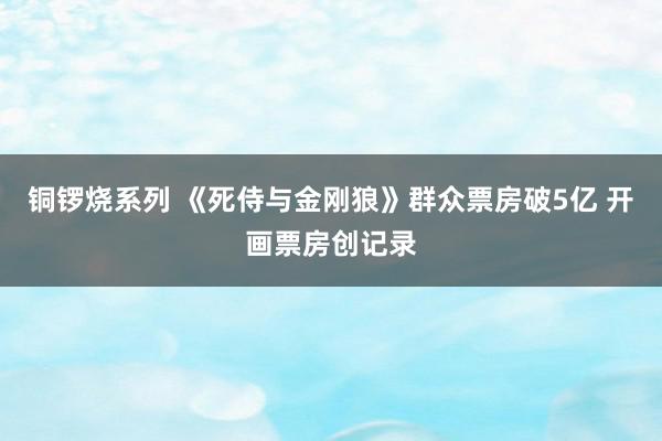 铜锣烧系列 《死侍与金刚狼》群众票房破5亿 开画票房创记录