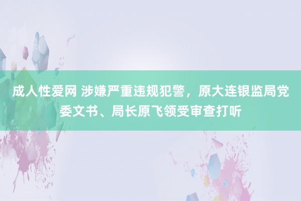 成人性爱网 涉嫌严重违规犯警，原大连银监局党委文书、局长原飞领受审查打听