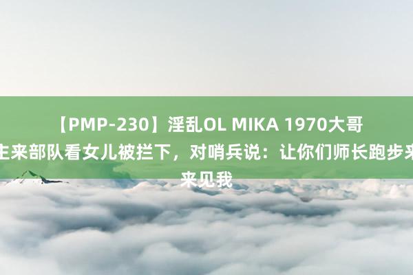 【PMP-230】淫乱OL MIKA 1970大哥东谈主来部队看女儿被拦下，对哨兵说：让你们师长跑步来见我