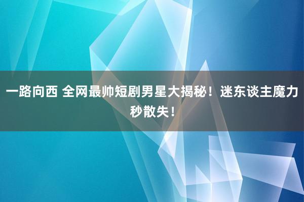 一路向西 全网最帅短剧男星大揭秘！迷东谈主魔力秒散失！