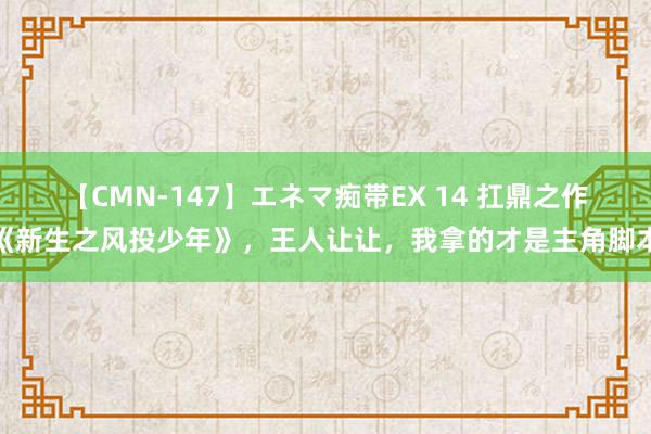 【CMN-147】エネマ痴帯EX 14 扛鼎之作《新生之风投少年》，王人让让，我拿的才是主角脚本