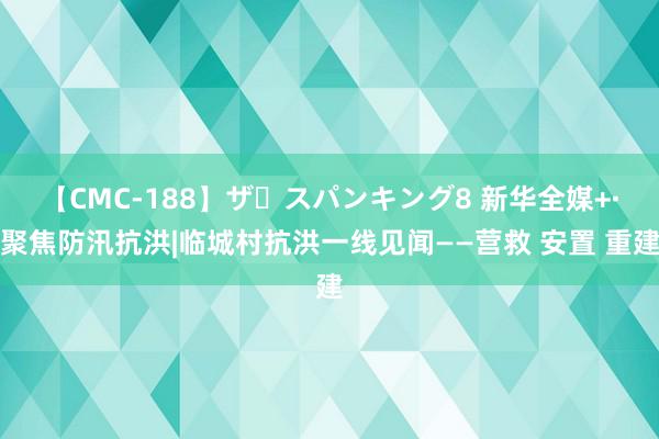 【CMC-188】ザ・スパンキング8 新华全媒+·聚焦防汛抗洪|临城村抗洪一线见闻——营救 安置 重建