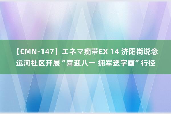 【CMN-147】エネマ痴帯EX 14 济阳街说念运河社区开展“喜迎八一 拥军送字画”行径