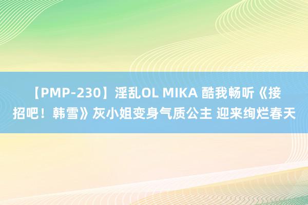 【PMP-230】淫乱OL MIKA 酷我畅听《接招吧！韩雪》灰小姐变身气质公主 迎来绚烂春天