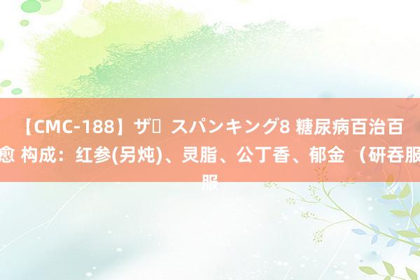 【CMC-188】ザ・スパンキング8 糖尿病百治百愈 构成：红参(另炖)、灵脂、公丁香、郁金 （研吞服