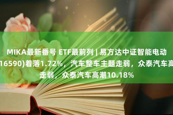 MIKA最新番号 ETF最前列 | 易方达中证智能电动汽车ETF(516590)着落1.72%，汽车整车主题走弱，众泰汽车高潮10.18%