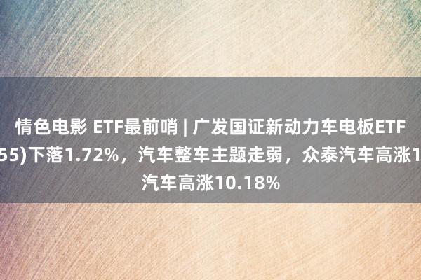 情色电影 ETF最前哨 | 广发国证新动力车电板ETF(159755)下落1.72%，汽车整车主题走弱，众泰汽车高涨10.18%