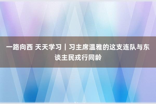 一路向西 天天学习｜习主席温雅的这支连队与东谈主民戎行同龄