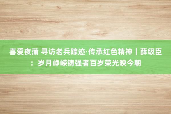 喜爱夜蒲 寻访老兵踪迹·传承红色精神｜薛级臣：岁月峥嵘铸强者百岁荣光映今朝