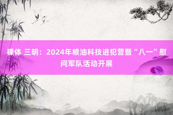 裸体 三明：2024年粮油科技进犯营暨“八一”慰问军队活动开展