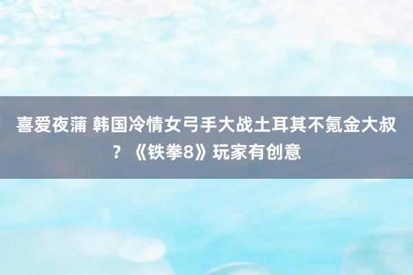 喜爱夜蒲 韩国冷情女弓手大战土耳其不氪金大叔？《铁拳8》玩家有创意