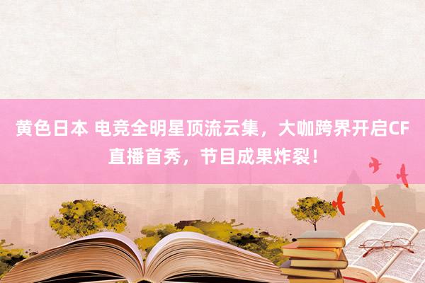 黄色日本 电竞全明星顶流云集，大咖跨界开启CF直播首秀，节目成果炸裂！