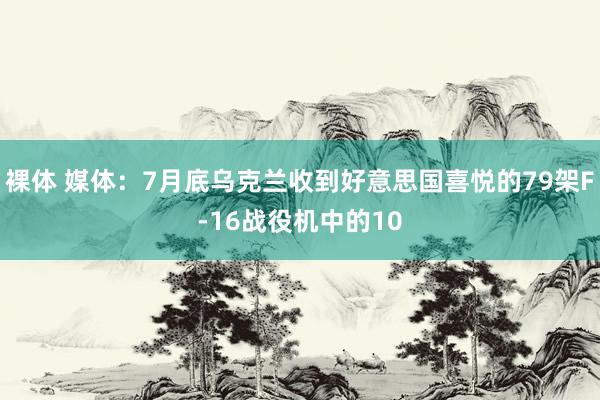 裸体 媒体：7月底乌克兰收到好意思国喜悦的79架F-16战役机中的10