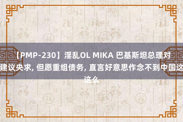 【PMP-230】淫乱OL MIKA 巴基斯坦总理对华建议央求, 但愿重组债务, 直言好意思作念不到中国这么