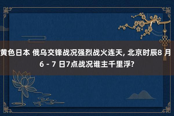 黄色日本 俄乌交锋战况强烈战火连天, 北京时辰8 月 6 - 7 日7点战况谁主千里浮?