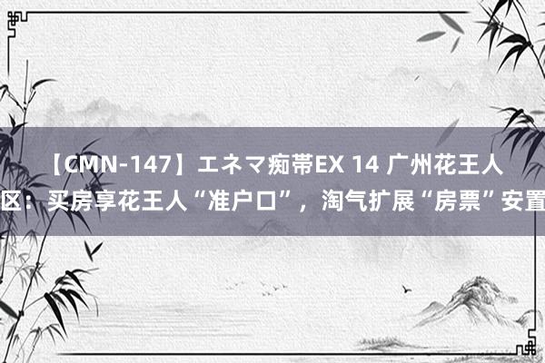 【CMN-147】エネマ痴帯EX 14 广州花王人区：买房享花王人“准户口”，淘气扩展“房票”安置