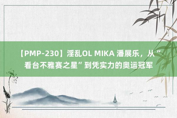 【PMP-230】淫乱OL MIKA 潘展乐，从“看台不雅赛之星”到凭实力的奥运冠军