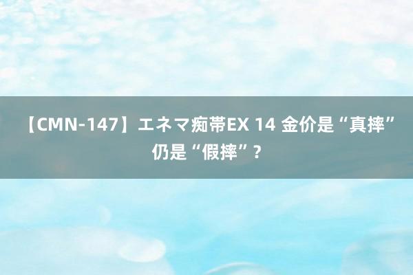 【CMN-147】エネマ痴帯EX 14 金价是“真摔”仍是“假摔”？