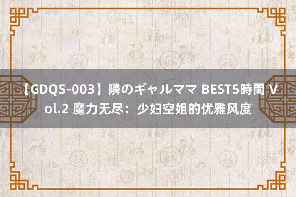 【GDQS-003】隣のギャルママ BEST5時間 Vol.2 魔力无尽：少妇空姐的优雅风度