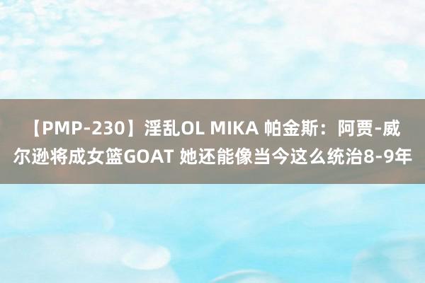 【PMP-230】淫乱OL MIKA 帕金斯：阿贾-威尔逊将成女篮GOAT 她还能像当今这么统治8-9年