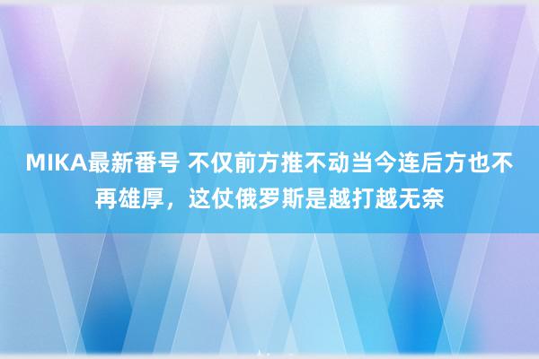 MIKA最新番号 不仅前方推不动当今连后方也不再雄厚，这仗俄罗斯是越打越无奈