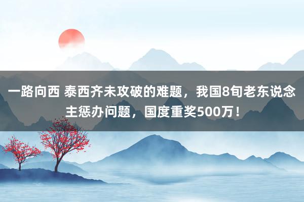 一路向西 泰西齐未攻破的难题，我国8旬老东说念主惩办问题，国度重奖500万！