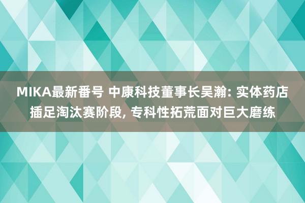 MIKA最新番号 中康科技董事长吴瀚: 实体药店插足淘汰赛阶段, 专科性拓荒面对巨大磨练