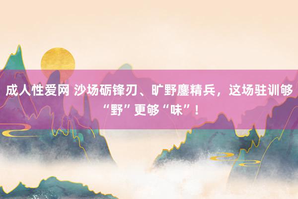 成人性爱网 沙场砺锋刃、旷野鏖精兵，这场驻训够“野”更够“味”！