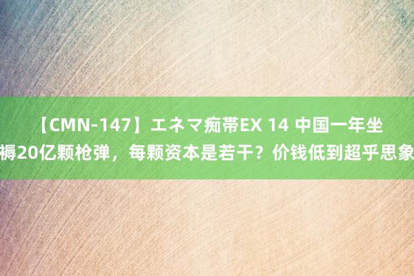 【CMN-147】エネマ痴帯EX 14 中国一年坐褥20亿颗枪弹，每颗资本是若干？价钱低到超乎思象