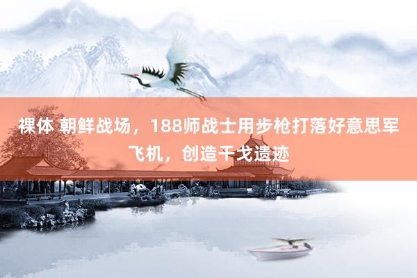 裸体 朝鲜战场，188师战士用步枪打落好意思军飞机，创造干戈遗迹